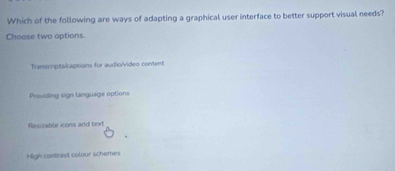 Which of the following are ways of adapting a graphical user interface to better support visual needs?
Choase two options.
Transcripts/captions for audio/video content
Providing sign language options
Rasizable icons and text
High contrast colour schemes