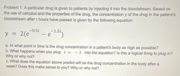 Problem 1: A particular drug is given to patients by injecting it into the bloodstream. Based on 
the use of calculus and the properties of the drug, the concentration y of the drug in the patient's 
bloodstream after t hours have passed is given by the following equation:
y=2(e^(-0.5t)-e^(-1.5t))
a. At what point in time is the drug concentration in a patient's body as high as possible? 
b. What happens when you plug t=-2 into the equation? Is this a logical thing to plug in? 
Why or why not? 
c. What does the equation above predict will be the drug concentration in the body after a 
week? Does this make sense to you? Why or why not?