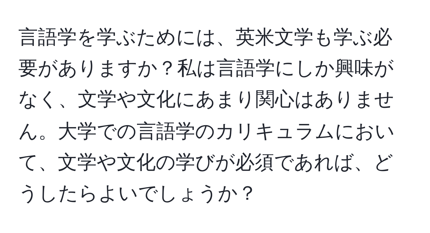 言語学を学ぶためには、英米文学も学ぶ必要がありますか？私は言語学にしか興味がなく、文学や文化にあまり関心はありません。大学での言語学のカリキュラムにおいて、文学や文化の学びが必須であれば、どうしたらよいでしょうか？