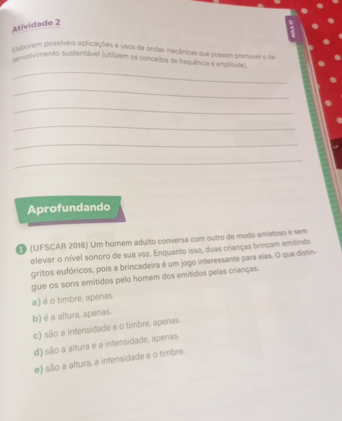 Atividade 2
5
Elaborem possíveis aplicações e usos de ondas mecânicas que possam promover o de-
_
senvolvimento sustentável (utilizem os conceitos de frequência e amplitude)
_
_
_
_
_
Aprofundando
1 (UFSCAR 2016) Um homem adulto conversa com outro de modo amistoso e sem
elevar o nível sonoro de sua voz. Enquanto isso, duas crianças brincam emitindo
gritos eufóricos, pois a brincadeira é um jogo interessante para elas. O que distin-
gue os sons emitidos pelo homem dos emitidos pelas crianças:
a) é o timbre, apenas.
b) é a altura, apenas.
c) são a intensidade e o timbre, apenas.
d) são a altura e a intensidade, apenas.
e) são a altura, a intensidade e o timbre.