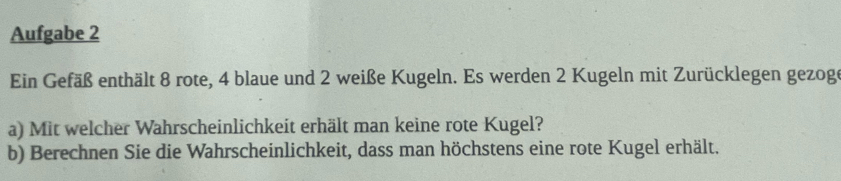 Aufgabe 2 
Ein Gefäß enthält 8 rote, 4 blaue und 2 weiße Kugeln. Es werden 2 Kugeln mit Zurücklegen gezoge 
a) Mit welcher Wahrscheinlichkeit erhält man keine rote Kugel? 
b) Berechnen Sie die Wahrscheinlichkeit, dass man höchstens eine rote Kugel erhält.