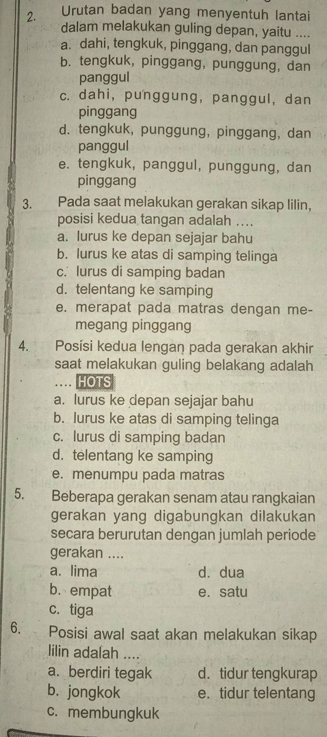 Urutan badan yang menyentuh lantai
dalam melakukan guling depan, yaitu ....
a. dahi, tengkuk, pinggang, dan panggul
b. tengkuk, pinggang, punggung, dan
panggul
c. dahi, punggung, panggul, dan
pinggang
d. tengkuk, punggung, pinggang, dan
panggul
e. tengkuk, panggul, punggung, dan
pinggang
3. Pada saat melakukan gerakan sikap lilin，
posisi kedua tangan adalah ....
a. lurus ke depan sejajar bahu
b. lurus ke atas di samping telinga
c. lurus di samping badan
d. telentang ke samping
e. merapat pada matras dengan me-
megang pinggang
4. Posísi kedua lengan pada gerakan akhir
saat melakukan guling belakang adalah
. HOTS
a. lurus ke depan sejajar bahu
b. lurus ke atas di samping telinga
c. lurus di samping badan
d. telentang ke samping
e. menumpu pada matras
5. Beberapa gerakan senam atau rangkaian
gerakan yang digabungkan dilakukan
secara berurutan dengan jumlah periode 
gerakan ....
a. lima d. dua
b. empat e. satu
c. tiga
6. Posisi awal saat akan melakukan sikap
lilin adalah ....
a. berdiri tegak d. tidur tengkurap
b. jongkok e. tidur telentang
c. membungkuk