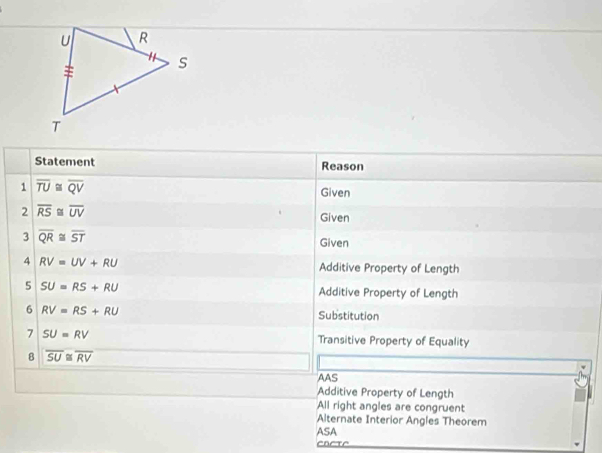 Statement Reason
1 overline TU≌ overline QV
Given
2 overline RS≌ overline UV
Given
3 overline QR≌ overline ST
Given
4 RV=UV+RU Additive Property of Length
5 SU=RS+RU
Additive Property of Length
6 RV=RS+RU Substitution
7 SU=RV Transitive Property of Equality
8 overline SU≌ overline RV
AAS
Additive Property of Length
All right angles are congruent
Alternate Interior Angles Theorem
ASA