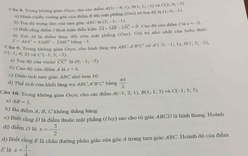 Cầu 8. Trong không gian Oxyz, cho các điểm A(3;-4;1),B(1;1;-1) và C(2;0;-3).
a) Hình chiếu vuỡng góc của điểm B lên mặt phẳng (Oxz) có toạ độ là (1;0;-1).
b) Toạ độ trọng tâm của tam giác ABC là (2;-1;-1).
c) Biết rằng điểm / thoả mãn điều kiện vector IA+3vector IB-2vector IC=vector 0.Cao độ của điểm / là z=-2.
d) Xét M là điểm thay đổi trên mặt phẳng (Oxz). Giá trị nhỏ nhất của biểu thức
S=MA^2+3MB^2-2MC^2 b ang-1.
Cầu 9. Trong không gian Oxyz, cho hình lăng trụ ABC. A'B'C' có A'(-2;-1;1),B(1;3;-2),
C(-1;4;2) và C(-1;3;-3).
a) Toạ độ của vecto overline CC' là (0;-1;-5).
b) Cao độ của điểm 4 là z=6.
c) Diện tích tam giác ABC nhỏ hơn 10.
d) Thể tích của khối lăng trụ ABC. A'B'C' bằng  49/2 ·
Câu 10. Trong không gian Oxyz, cho các điểm A(-1;2;1),B(1;1;3) và C(-1;5;5).
a) AB=3.
b) Ba điểm A, B, C không thẳng hàng.
c) Biết rằng D là điểm thuộc mặt phẳng (Oxy) sao cho tứ giác ABCD là hình thang. Hoành
độ điểm D là x=- 5/2 ·
d) Biết rằng £ là chân đường phân giác của góc A trong tam giác ABC. Hoành độ của điểm
E là x= 1/4 ·