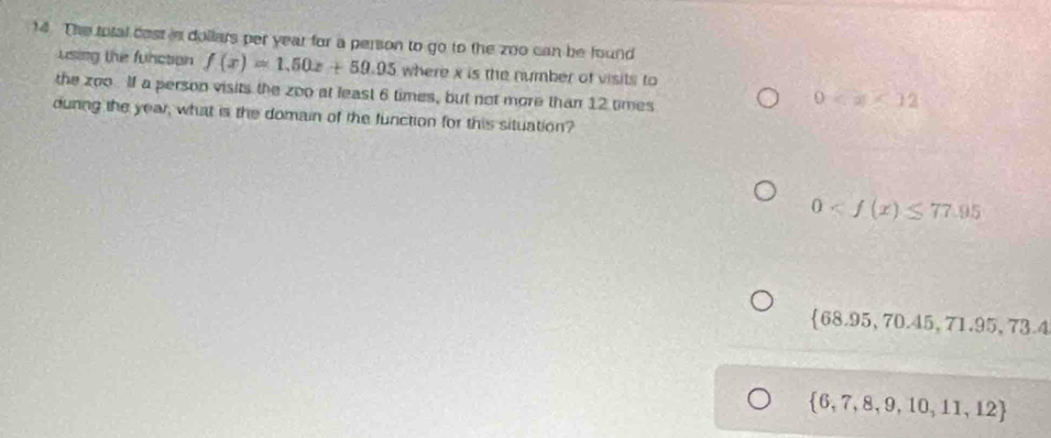 The total cast s dollars per year for a person to go to the zoo can be found
using the function f(x)=1.50x+50.95 where x is the number of visits to
the zoo . lf a person visits the ∠ DO at least 6 times, but not more than 12 times
0
dunng the year, what is the domain of the function for this situation?
0
 68.95,70.45,71.95,73.4
 6,7,8,9,10,11,12