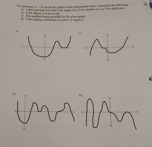 For questions 11- 14, given the graphs of the polynomials below, determine the following: 
a) Label each real root with S for single root, D for double root, or T for triple root. 
b) If the degree is even or odd. 
c) The smallest degree possible for the given graph 
d) If the leading coefficient is positive or negative 
11. 
12.