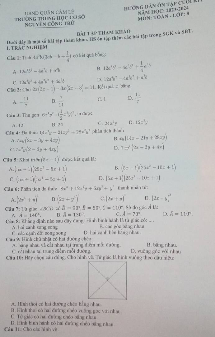 UBND QUÂN CẢM Lệ hướng dản ôn tập cuời ki
NÄM HỌC: 2023-2024
TRƯỜNG TRUNG HọC Cơ Sở
MÔN: TOẢN - LớP: 8
ngUyÊN CÔnG trứ
bài tập tham khảo
Dưới đây là một số bài tập tham khảo. HS ôn tập thêm các bài tập trong SGK và SBT.
I. TRÁC NGHIệM
Câu 1: Tích 4a^3b.(3ab-b+ 1/4 ) có kết quả bằng:
A. 12a^4b^2-4a^3b+a^3b B. 12a^4b^2-4a^3b^2+ 1/4 a^3b
C. 12a^3b^2+4a^3b^2+4a^3b D. 12a^4b^2-4a^3b^2+a^3b
Câu 2: Cho 2x(3x-1)-3x(2x-3)=11. Kết quả ứ bằng:
A. - 11/7  B.  7/11  C. 1 D.  11/7 
Câu 3: Thu gọn 6x^4y^2:( 1/2 x^2y)^2 , ta được
A. 12 B. 24 C. 24x^2y D. 12x^2y
Câu 4: Đa thức 14x^2y-21xy^2+28x^2y^2 phân tích thành
A. 7xy(2x-3y+4xy)
B. xy(14x-21y+28xy)
D.
C. 7x^2y(2-3y+4xy) 7xy^2(2x-3y+4x)
Câu 5: Khai triển (5x-1)^3 được kết quả là:
B.
A. (5x-1)(25x^2-5x+1) (5x-1)(25x^2-10x+1)
C. (5x+1)(5x^2+5x+1) D. (5x+1)(25x^2-10x+1)
Câu 6: Phân tích đa thức 8x^3+12x^2y+6xy^2+y^3 thành nhân tử:
A (2x^3+y)^3 B. (2x+y^3)^3 C (2x+y)^3 D. (2x-y)^3
Câu 7: Tứ giác ABCD có widehat D=90°,widehat B=50°,widehat C=110°. Số đo góc Â là:
A. hat A=140°. B. hat A=130°. C. hat A=70°. D. hat A=110°.
Câu 8: Khẳng định nào sau đây đúng: Hình bình hành là tứ giác có: ....
A. hai cạnh song song B. các góc bằng nhau
C. các cạnh đổi song song D. hai cạnh bên bằng nhau.
Câu 9: Hình chữ nhật có hai đường chéo:
A. bằng nhau và cắt nhau tại trung điểm mỗi đường, B. bằng nhau.
C. cắt nhau tại trung điểm mỗi đường. D. vuông góc với nhau
Câu 10: Hãy chọn câu đúng. Cho hình vẽ. Tứ giác là hình vuông theo dấu hiệu:
A. Hình thoi có hai đường chéo bằng nhau.
B. Hình thoi có hai đường chéo vuông góc với nhau.
C. Tứ giác có hai đường chéo bằng nhau.
D. Hình binh hành có hai đường chéo bằng nhau.
Câu 11: Cho các hình vẽ: