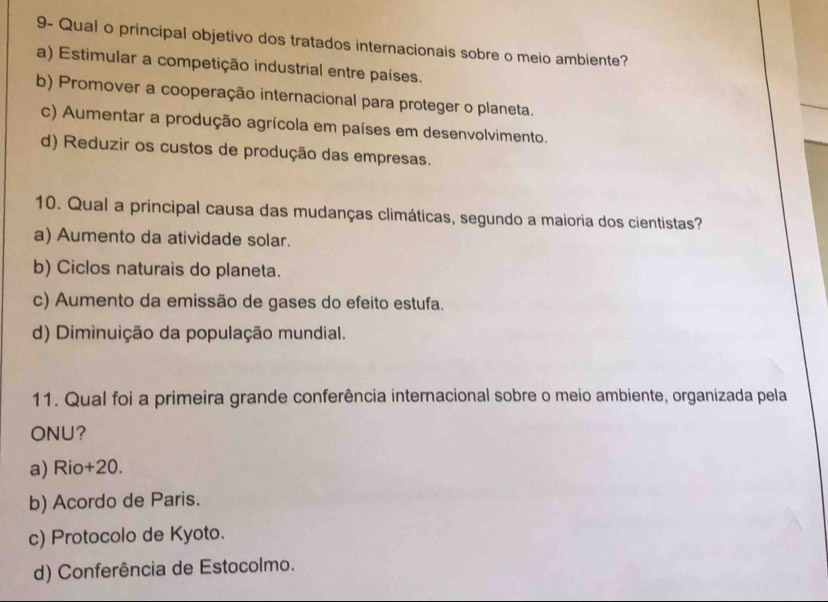 9- Qual o principal objetivo dos tratados internacionais sobre o meio ambiente?
a) Estimular a competição industrial entre países.
b) Promover a cooperação internacional para proteger o planeta.
c) Aumentar a produção agrícola em países em desenvolvimento.
d) Reduzir os custos de produção das empresas.
10. Qual a principal causa das mudanças climáticas, segundo a maioria dos cientistas?
a) Aumento da atividade solar.
b) Ciclos naturais do planeta.
c) Aumento da emissão de gases do efeito estufa.
d) Diminuição da população mundial.
11. Qual foi a primeira grande conferência internacional sobre o meio ambiente, organizada pela
ONU?
a) Rio+20.
b) Acordo de Paris.
c) Protocolo de Kyoto.
d) Conferência de Estocolmo.