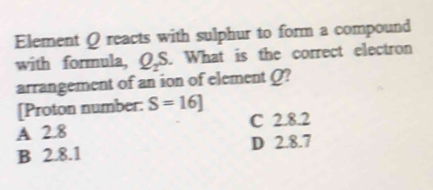 Element Q reacts with sulphur to form a compound
with formula, Q_2S. What is the correct electron
arrangement of an ion of element Q?
[Proton number: S=16]
C 2.8.2
A 2.8
D 2.8.7
B 2.8.1