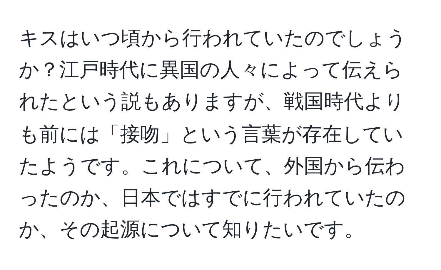 キスはいつ頃から行われていたのでしょうか？江戸時代に異国の人々によって伝えられたという説もありますが、戦国時代よりも前には「接吻」という言葉が存在していたようです。これについて、外国から伝わったのか、日本ではすでに行われていたのか、その起源について知りたいです。