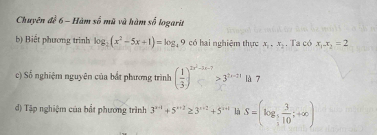 Chuyên đề 6 - Hàm số mũ và hàm số logarit 
b) Biết phương trình log _2(x^2-5x+1)=log _49 có hai nghiệm thực x_1, x_2. Ta có x_1.x_2=2
c) Số nghiệm nguyên của bắt phương trình ( 1/3 )^2x^2-3x-7>3^(2x-21) là 7 
d) Tập nghiệm của bất phương trình 3^(x+1)+5^(x+2)≥ 3^(x+2)+5^(x+1) là S=(log _ 5/3  3/10 ;+∈fty )