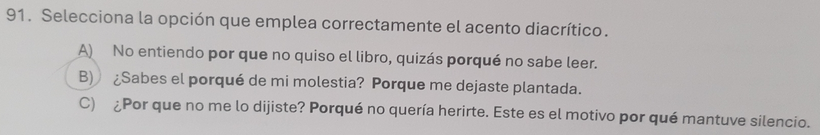 Selecciona la opción que emplea correctamente el acento diacrítico.
A) No entiendo por que no quiso el libro, quizás porqué no sabe leer.
B) ¿Sabes el porqué de mi molestia? Porque me dejaste plantada.
C) ¿Por que no me lo dijiste? Porqué no quería herirte. Este es el motivo por qué mantuve silencio.