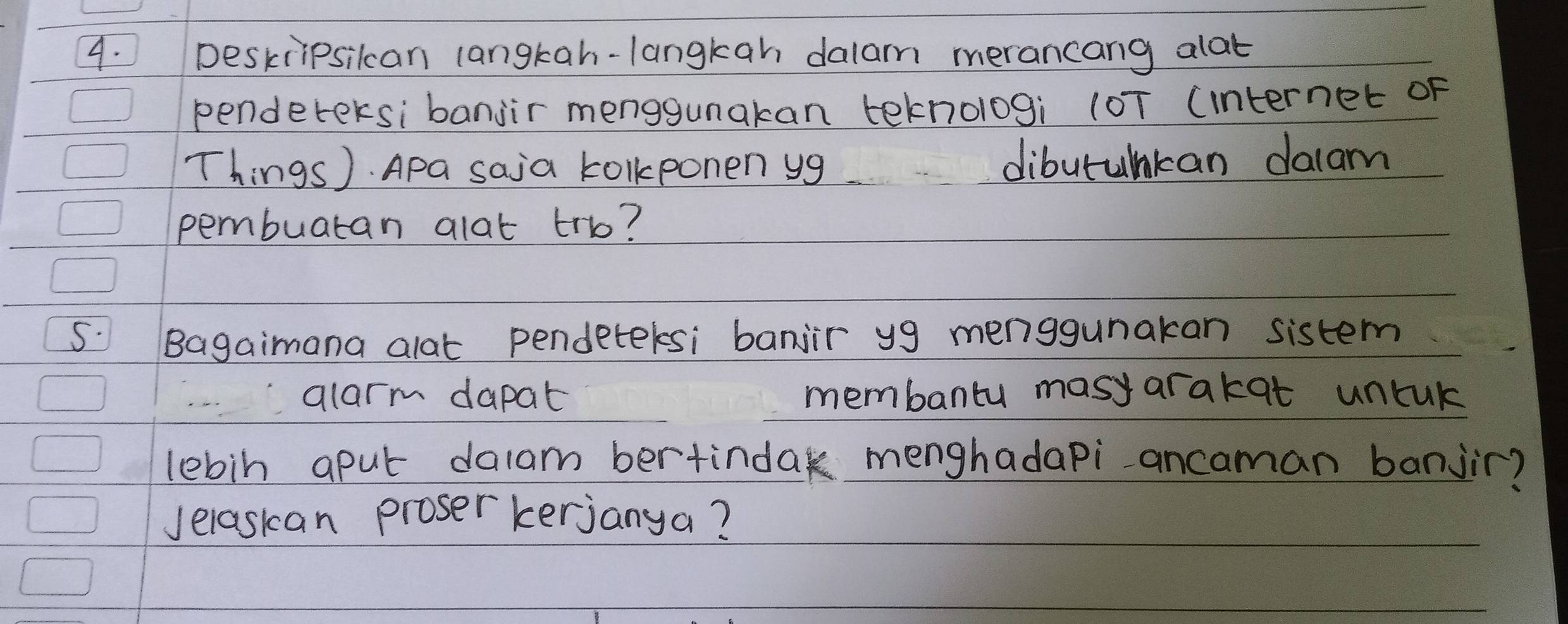 Deskiipsikcan langkah-langkan dalam merancang alat 
pendetersi banjir menggunakan teknologi (oT (internet oF 
Things). Apa saia kalkponen yg dibutunkan dalam 
pembuaran alat trb? 
5. Bagaimana alat pendetelsi banjir yg menggunakan sistem 
alarm dapat membanty masy arakat uncuk 
lebin aput dalam berfindak menghadapi ancaman banjin? 
Jelaskan proserkerjanya?