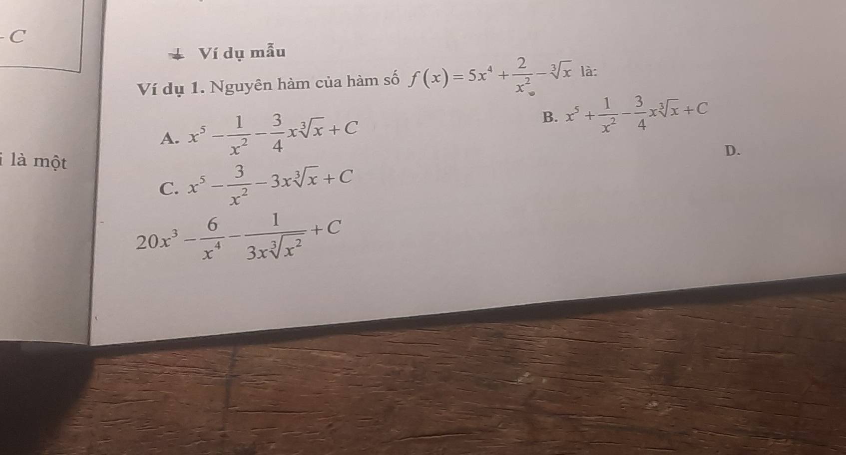 Ví dụ mẫu
Ví dụ 1. Nguyên hàm của hàm số f(x)=5x^4+ 2/x^2 -sqrt[3](x) là:
A. x^5- 1/x^2 - 3/4 xsqrt[3](x)+C
B. x^5+ 1/x^2 - 3/4 xsqrt[3](x)+C
i là một
D.
C. x^5- 3/x^2 -3xsqrt[3](x)+C
20x^3- 6/x^4 - 1/3xsqrt[3](x^2) +C