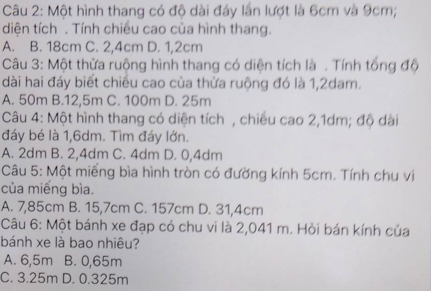 Một hình thang có độ dài đáy lần lượt là 6cm và 9cm;
diện tích . Tính chiêu cao của hình thang.
A. B. 18cm C. 2,4cm D. 1,2cm
Câu 3: Một thừa ruộng hình thang có diện tích là . Tính tổng độ
dài hai đáy biết chiều cao của thừa ruộng đó là 1,2dam.
A. 50m B. 12,5m C. 100m D. 25m
Câu 4: Một hình thang có diện tích , chiêu cao 2,1dm; độ dài
đáy bé là 1,6dm. Tìm đáy lớn.
A. 2dm B. 2,4dm C. 4dm D. 0,4dm
Câu 5: Một miếng bìa hình tròn có đường kính 5cm. Tính chu vị
của miếng bìa.
A. 7,85cm B. 15,7cm C. 157cm D. 31,4cm
Câu 6: Một bánh xe đạp có chu vi là 2,041 m. Hỏi bán kính của
bánh xe là bao nhiêu?
A. 6,5m B. 0,65m
C. 3.25m D. 0.325m