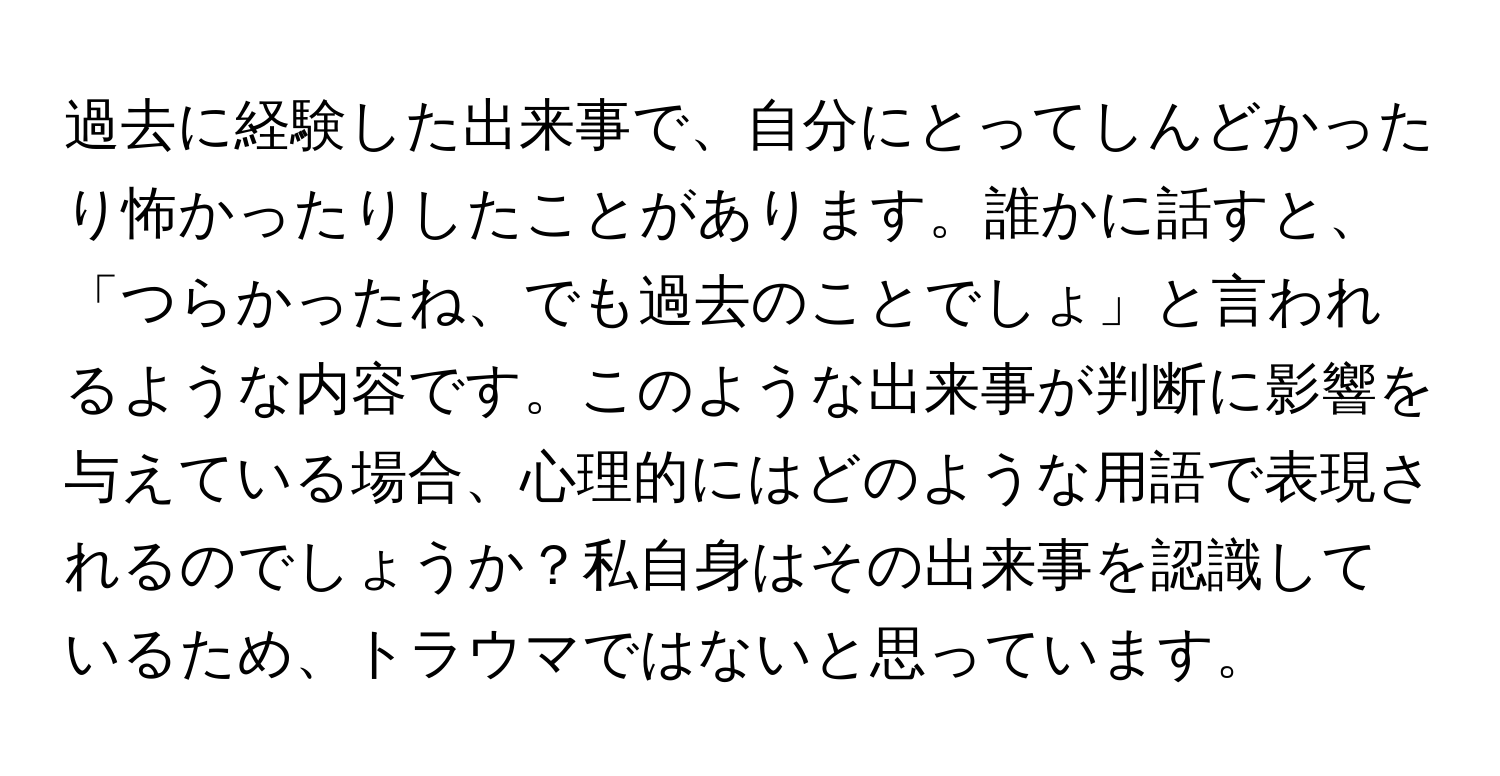 過去に経験した出来事で、自分にとってしんどかったり怖かったりしたことがあります。誰かに話すと、「つらかったね、でも過去のことでしょ」と言われるような内容です。このような出来事が判断に影響を与えている場合、心理的にはどのような用語で表現されるのでしょうか？私自身はその出来事を認識しているため、トラウマではないと思っています。