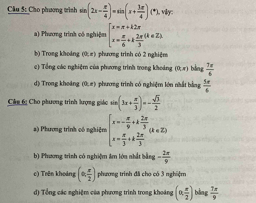 Cho phương trình sin (2x- π /4 )=sin (x+ 3π /4 )(*) , vậy:
a) Phương trình có nghiệm beginarrayl x=π +k2π  x= π /6 +k 2π /3 endarray.  (k∈ Z).
b) Trong khoảng (0;π ) phương trình có 2 nghiệm
c) Tổng các nghiệm của phương trình trong khoảng (0;π ) bằng  7π /6 
d) Trong khoảng (0;π ) phương trình có nghiệm lớn nhất bằng  5π /6 
Câu 6: Cho phương trình lượng giác sin (3x+ π /3 )=- sqrt(3)/2 
a) Phương trình có nghiệm beginarrayl x=- π /9 +k 2π /3  x= π /3 +k 2π /3 endarray.  (k∈ Z)
b) Phương trình có nghiệm âm lớn nhất bằng - 2π /9 
c) Trên khoảng (0; π /2 ) phương trình đã cho có 3 nghiệm
d) Tổng các nghiệm của phương trình trong khoảng (0; π /2 ) bằng  7π /9 