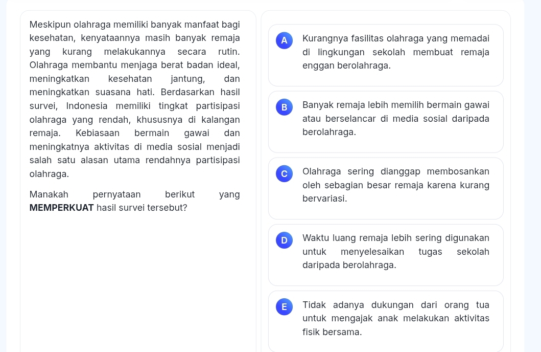 Meskipun olahraga memiliki banyak manfaat bagi
kesehatan, kenyataannya masih banyak remaja A Kurangnya fasilitas olahraga yang memadai
yang kurang melakukannya secara rutin. di lingkungan sekolah membuat remaja
Olahraga membantu menjaga berat badan ideal, enggan berolahraga.
meningkatkan kesehatan jantung, dan
meningkatkan suasana hati. Berdasarkan hasil
survei, Indonesia memiliki tingkat partisipasi B Banyak remaja lebih memilih bermain gawai
olahraga yang rendah, khususnya di kalangan atau berselancar di media sosial daripada
remaja. Kebiasaan bermain gawai dan berolahraga.
meningkatnya aktivitas di media sosial menjadi
salah satu alasan utama rendahnya partisipasi
olahraga. C Olahraga sering dianggap membosankan
oleh sebagian besar remaja karena kurang
Manakah pernyataan berikut yang bervariasi.
MEMPERKUAT hasil survei tersebut?
D Waktu luang remaja lebih sering digunakan
untuk menyelesaikan tugas sekolah
daripada berolahraga.
E Tidak adanya dukungan dari orang tua
untuk mengajak anak melakukan aktivitas
fisik bersama.