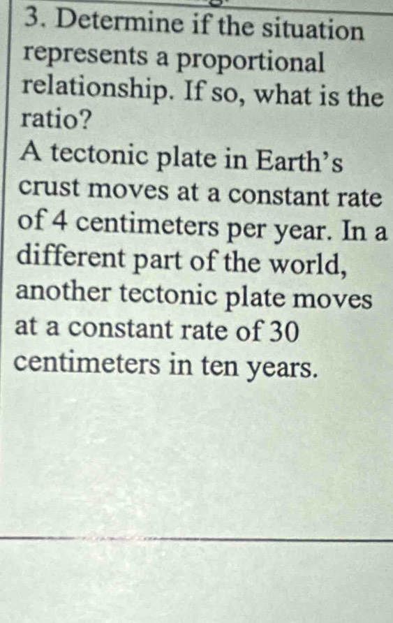 Determine if the situation 
represents a proportional 
relationship. If so, what is the 
ratio? 
A tectonic plate in Earth’s 
crust moves at a constant rate 
of 4 centimeters per year. In a 
different part of the world, 
another tectonic plate moves 
at a constant rate of 30
centimeters in ten years.