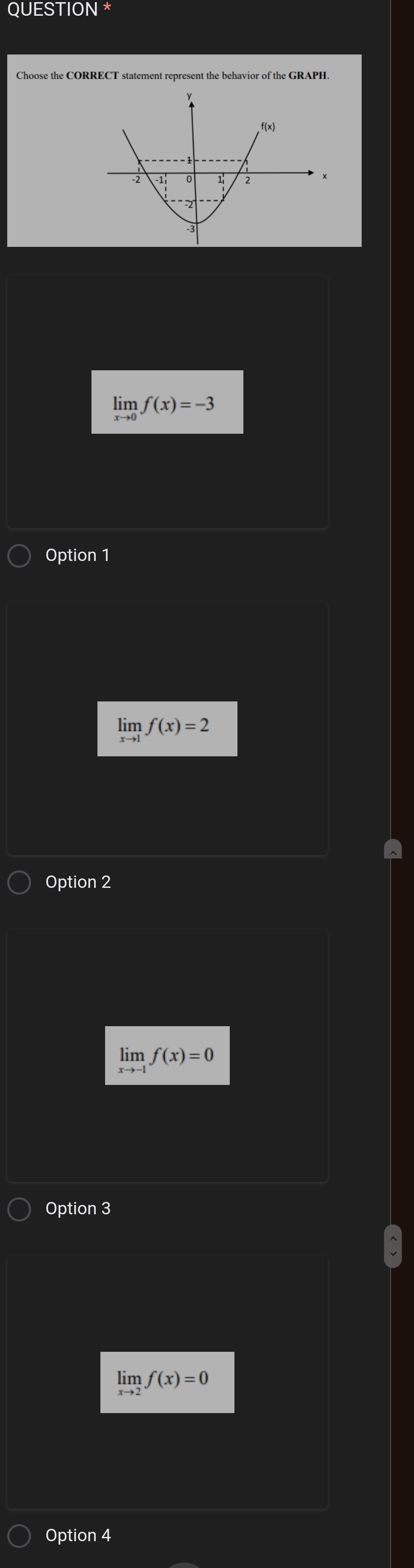 QUESTION *
Choose the CORRECT statement represent the behavior of the GRAPH
limlimits _xto 0f(x)=-3
Option 1
limlimits _xto 1f(x)=2
Option 2
limlimits _xto -1f(x)=0
Option 3
limlimits _xto 2f(x)=0
Option 4