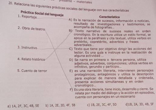 presente - materiales
20. Relaciona las siguientes prácticas sociales del lenguaje con sus características
Práctica Social del lenguaje
1. Reportaje
Característica
A) Es la narración de sucesos, información o noticias,
resultado de investigaciones γ testimonios, se
2. Obra de teatro acompaña de fotografías...
B) Texto narrativo de sucesos reales en orden
cronológico. En la escritura utiliza un estilo formal, se
apoya en la paráfrasis y cita textual, utiliza verbos en
pretérito, copretérito, adverbios y frases
adverbiales...
3. Instructivo C) Texto que tiene por objetivo dirigir las acciones del
lector. Es una guía e instruye en la realización de
alguna actividad ...
4. Relato histórico D) Se narra en primera o tercera persona, utiliza
adjetivos, adverbios, conjunciones; utiliza verbos en
infinitivo, gerundio y participio...
5. Cuento de terror E) es una narración literaria, intervienen personajes
protagónicos, antagónicos y utiliza la descripción
para explicar de manera detallada y ordenada,
presenta acciones simultaneas y en orden 
cronológico ...
F) Es una obra literaria, tiene inicio, desarrollo y cierre. Se
relata por medio del diálogo y la acción en episodios,
cuenta con personajes en un escenario
a) 1A, 2F, 3C, 4B, 5E b) 1A, 2E, 3D, 4F, 5B c) 1B, 2E, 3C, 4F, 5D d) 1B, 2A, 3D, 4B, 5F