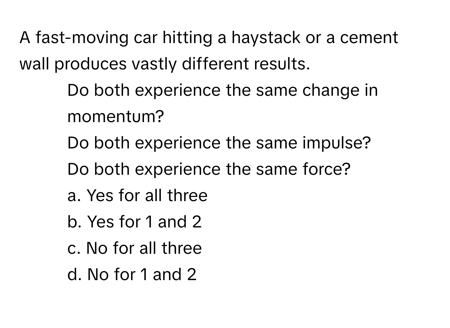 A fast-moving car hitting a haystack or a cement wall produces vastly different results. 

1. Do both experience the same change in momentum?
2. Do both experience the same impulse?
3. Do both experience the same force?
a. Yes for all three
b. Yes for 1 and 2
c. No for all three
d. No for 1 and 2