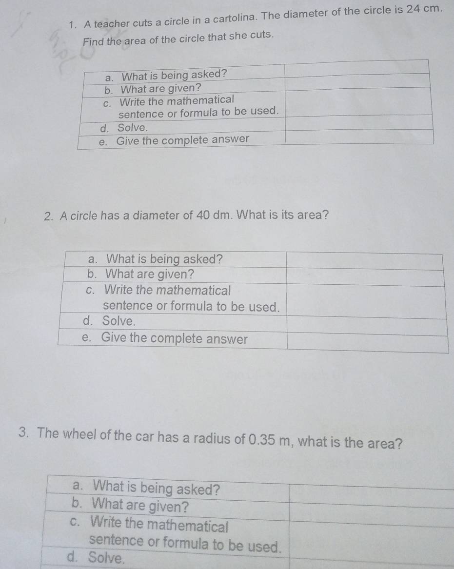 A teacher cuts a circle in a cartolina. The diameter of the circle is 24 cm. 
Find the area of the circle that she cuts. 
2. A circle has a diameter of 40 dm. What is its area? 
3. The wheel of the car has a radius of 0.35 m, what is the area?