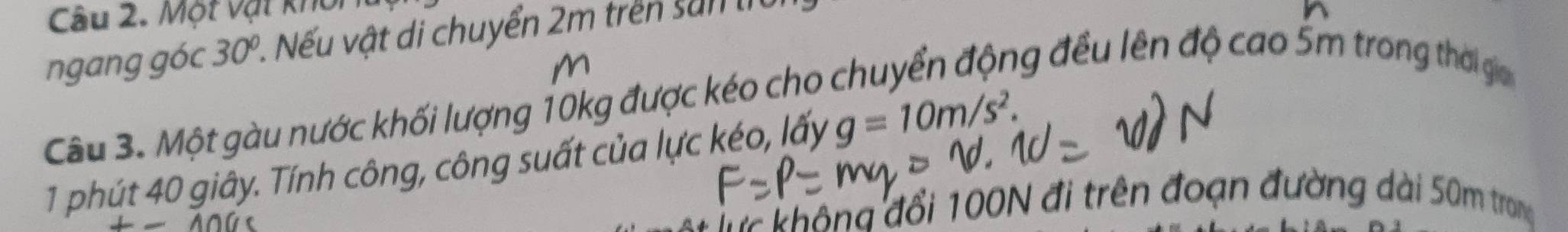 Một vật khoi 
ngang góc 30° 1. Nếu vật di chuyển 2m trên san th 
m 
Câu 3. Một gàu nước khối lượng 10kg được kéo cho chuyển động đều lên độ cao 5m trong thời ga 
1 phút 40 giây. Tính công, công suất của lực kéo, lấy g=10m/s^2.
-100
ô g đ ổ i 100N đi trên đoạn đường dài 50m trong