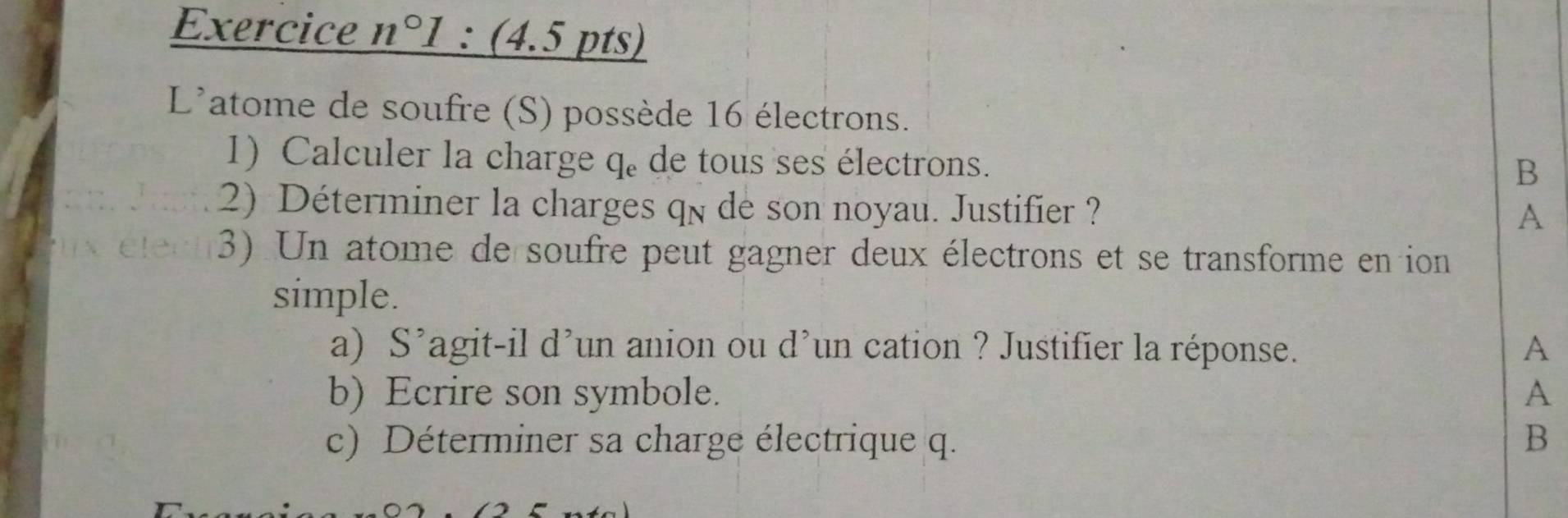 Exercice n°1: (4.5 pts) 
L'atome de soufre (S) possède 16 électrons. 
1) Calculer la charge % de tous ses électrons. 
B 
2) Déterminer la charges qn de son noyau. Justifier ? 
A 
3) Un atome de soufre peut gagner deux électrons et se transforme en ion 
simple. 
a) S^(^,) agit-i a d un cation ? Justifier la réponse. A 
b) Ecrire son symbole. A 
c) Déterminer sa charge électrique q. B