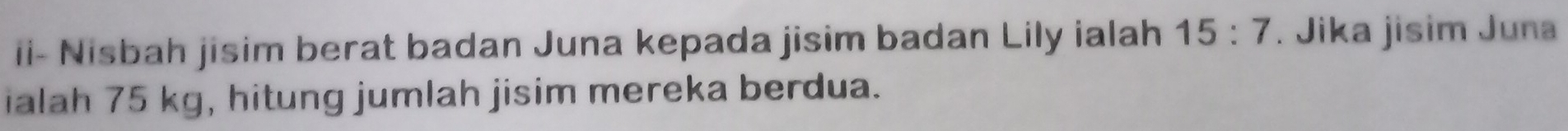 ii- Nisbah jisim berat badan Juna kepada jisim badan Lily ialah 15:7. Jika jisim Juna 
ialah 75 kg, hitung jumlah jisim mereka berdua.