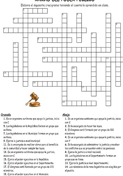 Elabora el siguiente crucigrama teniendo el cuenta lo aprendido en clase, 
Cruzada Abajo 
1. Es un organismo autónomo que apoya la justicia, inicia 1. Es un organismo autónomo que apoya la justicia, inicia 
con C can C 
5. Las legisladores en la República forman un grupo que 2. Es la encargada de hacer las leyes, 
se llama. 3. El Congreso está formado por un grupo de 102
7. Las legisladores en el Municipio forman un grupo que miembros 
se lama. 4. Es un organismo autónomo que opoya la justicia, inicia 
9. Ejerce la justicia a nivel municipal. con F 
11. Es la encargada de realizar obras para el beneficia 6. Es la encargada de administrar la justicía y resolver 
de la comunidad y hacer cumplir las leyes. los conflictos que se presentan entre los personas 
12. Es un organismo autónomo que apoya la justicia, 8. Ejerce la justicía a nivel nacional, 
inicia con C 10. Los legisladores en el Departamento forman un 
15. Ejerce el poder ejecutivo en la República. grupo que se llama. 
16. Ejerce ell poder ejecutivo en el Departamento. 13. Ejerce la justicia a nivel departamental. 
17. El Congreso está formado por un grupo de 172 14. Los miembros de la rama legislativa con elegidas por 
miembros, el pueblo. 
18. Ejerce el poder ejecutivo en el Municipio.