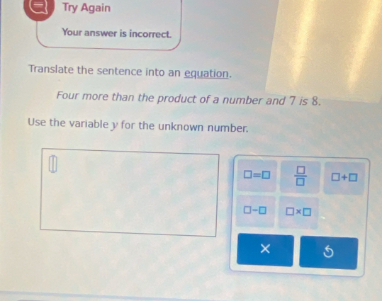 Try Again 
Your answer is incorrect. 
Translate the sentence into an equation. 
Four more than the product of a number and 7 is 8. 
Use the variable y for the unknown number.
□ =□  □ /□   □ +□
□ -□ □ * □
×