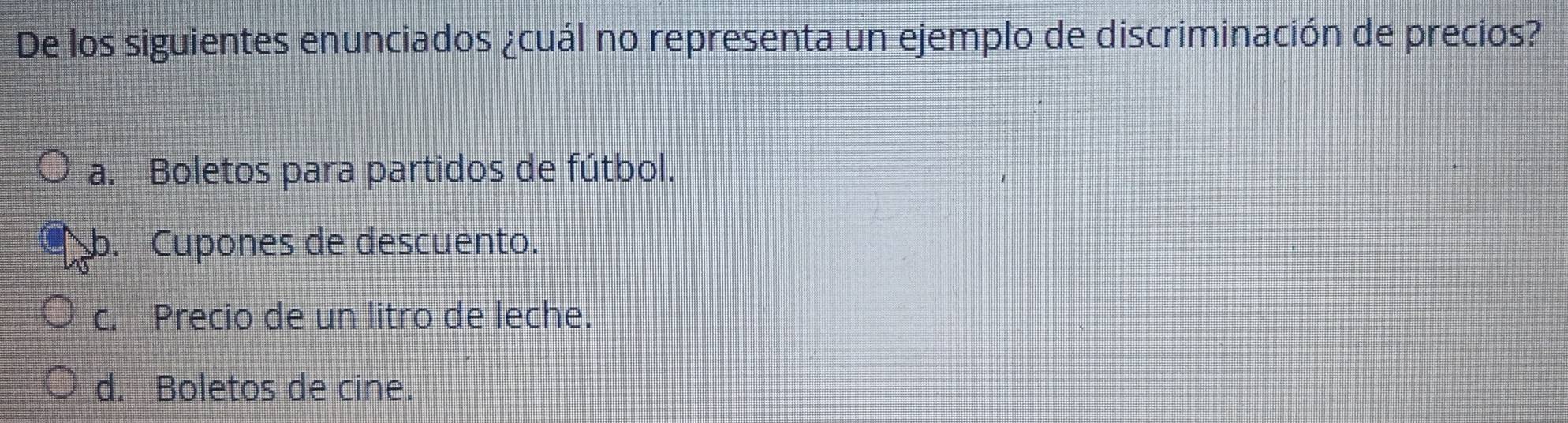 De los siguientes enunciados ¿cuál no representa un ejemplo de discriminación de precios?
a. Boletos para partidos de fútbol.. Cupones de descuento.
c. Precio de un litro de leche.
d. Boletos de cine.