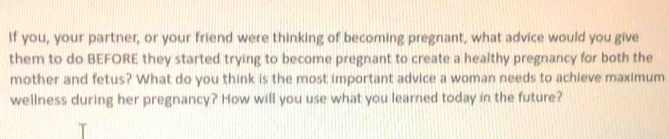 If you, your partner, or your friend were thinking of becoming pregnant, what advice would you give 
them to do BEFORE they started trying to become pregnant to create a healthy pregnancy for both the 
mother and fetus? What do you think is the most important advice a woman needs to achieve maximum 
wellness during her pregnancy? How will you use what you learned today in the future?