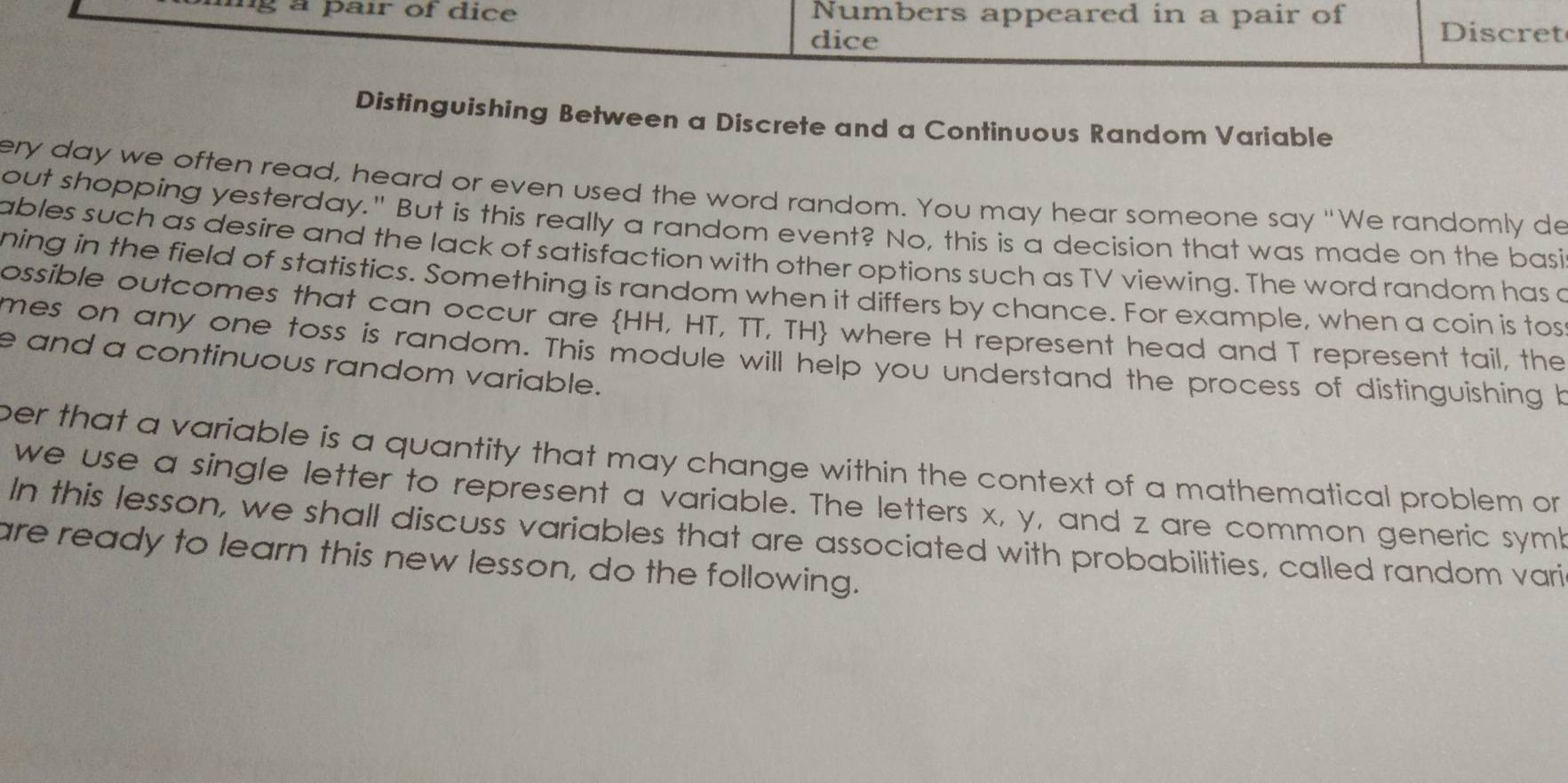 a pair of dice Numbers appeared in a pair of Discret 
dice 
Distinguishing Between a Discrete and a Continuous Random Variable 
ery day we often read, heard or even used the word random. You may hear someone say "We randomly de 
out shopping yesterday." But is this really a random event? No, this is a decision that was made on the basi 
ables such as desire and the lack of satisfaction with other options such as TV viewing. The word random has a 
ning in the field of statistics. Something is random when it differs by chance. For example, when a coin is tos 
ossible outcomes that can occur are HH, HT, TT, TH where H represent head and T represent tail, the 
mes on any one toss is random. This module will help you understand the process of distinguishing h 
e and a continuous random variable. 
per that a variable is a quantity that may change within the context of a mathematical problem or 
we use a single letter to represent a variable. The letters x, y, and z are common generic symb 
In this lesson, we shall discuss variables that are associated with probabilities, called random vari 
are ready to learn this new lesson, do the following.