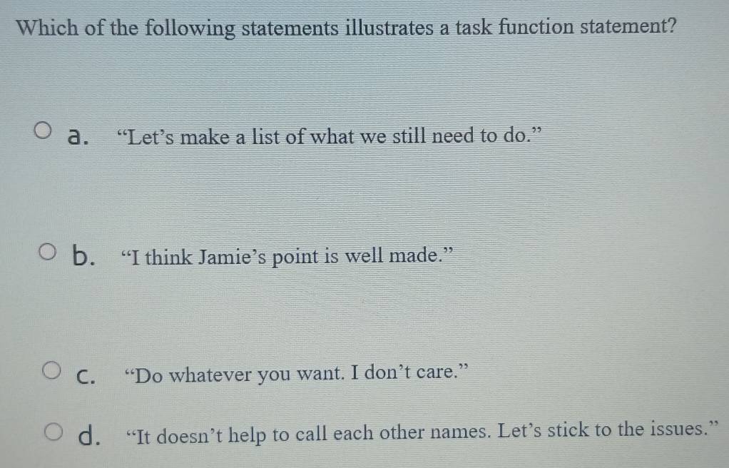 Which of the following statements illustrates a task function statement?
a. “Let’s make a list of what we still need to do.”
b. “I think Jamie’s point is well made.”
C. “Do whatever you want. I don’t care.”
d. “It doesn’t help to call each other names. Let’s stick to the issues.”