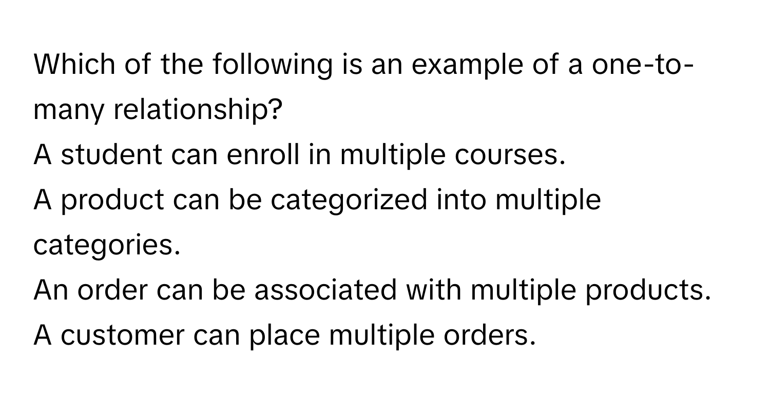 Which of the following is an example of a one-to-many relationship?
A student can enroll in multiple courses.
A product can be categorized into multiple categories.
An order can be associated with multiple products.
A customer can place multiple orders.