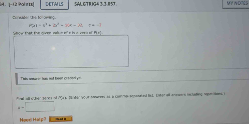 DETAILS SALGTRIG4 3.3.057. MY NOTES 
Consider the following.
P(x)=x^3+2x^2-16x-32, c=-2
Show that the given value of c is a zero of P(x). 
This answer has not been graded yet. 
Find all other zeros of P(x). (Enter your answers as a comma-separated list. Enter all answers including repetitions.)
x=□
Need Help? Read it