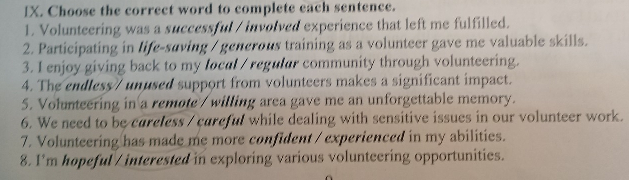 Choose the correct word to complete each sentence. 
1. Volunteering was a successful / involved experience that left me fulfilled. 
2. Participating in life-suving / generous training as a volunteer gave me valuable skills. 
3. I enjoy giving back to my local / regular community through volunteering. 
4. The endless/ unused support from volunteers makes a significant impact. 
5. Volunteering in a remote / willing area gave me an unforgettable memory. 
6. We need to be careless / careful while dealing with sensitive issues in our volunteer work. 
7. Volunteering has made me more confident / experienced in my abilities. 
8. I’m hopeful / interested in exploring various volunteering opportunities.