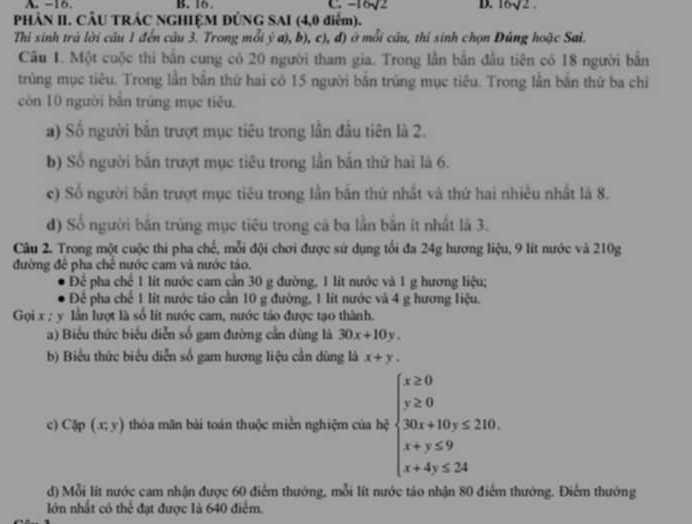 A. −16. B. 16. C. -16sqrt(2) D. 16sqrt(2).
PHÂN II. CÂU TRÁC NGHIỆM ĐÚNG SAI (4,0 điểm).
Thi sinh trá lời câu 1 đến câu 3. Trong mỗi ý a), b), c), đ) ở mỗi câu, thi sinh chọn Đúng hoặc Sai.
Cầu 1. Một cuộc thì bắn cung có 20 người tham gia. Trong lần bắn đầu tiên có 18 người bắn
trùng mục tiêu. Trong lần bắn thứ hai có 15 người bắn trúng mục tiêu. Trong lẫn bắn thứ ba chỉ
còn 10 người bắn trùng mục tiêu.
a) Số người bắn trượt mục tiêu trong lần đầu tiên là 2.
b) Số người bắn trượt mục tiêu trong lần bắn thứ hai là 6.
c) Số người bắn trượt mục tiêu trong lần bắn thứ nhất và thứ hai nhiều nhất là 8.
d) Số người bắn trùng mục tiêu trong cá ba lần bắn ít nhất là 3.
Câu 2. Trong một cuộc thi pha chế, mỗi đội chơi được sứ dụng tổi đa 24g hương liệu, 9 lít nước và 210g
đường để pha chế nước cam và nước táo.
Để pha chế 1 lít nước cam cần 30 g đường, 1 lít nước và 1 g hương liệu;
Để pha chế 1 lít nước táo cần 10 g đường, 1 lít nước và 4 g hương liệu.
Gọi x ; y lần lượt là số lít nước cam, nước táo được tạo thành.
a) Biểu thức biểu diễn số gam đường cần dùng là 30x+10y.
b) Biểu thức biểu diễn số gam hương liệu cần dùng là x+y.
c) Cập (x;y) thòa mãn bài toán thuộc miền nghiệm của hộ beginarrayl x≥ 0 y≥ 0 30x+10y≤ 210. x+y≤ 9 x+4y≤ 24endarray.
d) Mỗi lít nước cam nhận được 60 điểm thướng, mỗi lít nước táo nhận 80 điểm thưởng. Điểm thướng
lớn nhất có thể đạt được là 640 điểm.