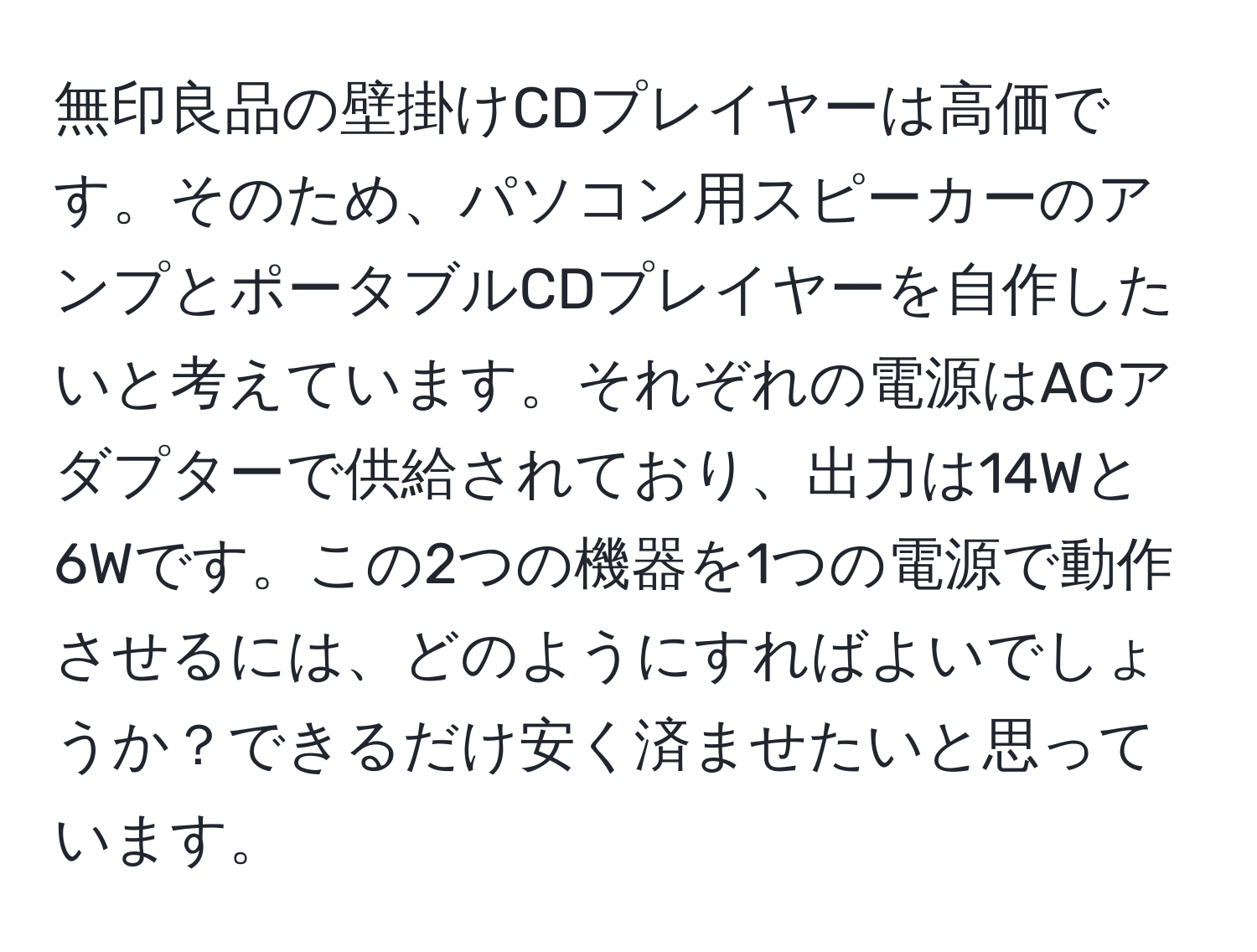 無印良品の壁掛けCDプレイヤーは高価です。そのため、パソコン用スピーカーのアンプとポータブルCDプレイヤーを自作したいと考えています。それぞれの電源はACアダプターで供給されており、出力は14Wと6Wです。この2つの機器を1つの電源で動作させるには、どのようにすればよいでしょうか？できるだけ安く済ませたいと思っています。