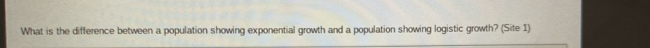 What is the difference between a population showing exponential growth and a population showing logistic growth? (Site 1)