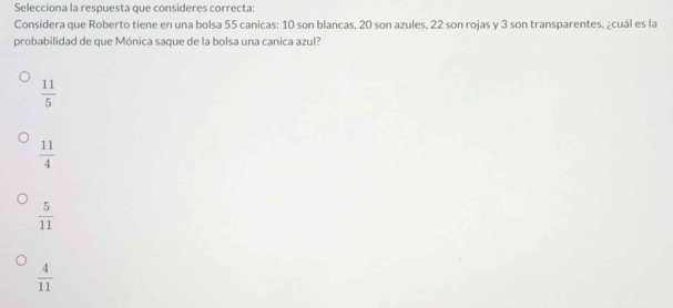 Selecciona la respuesta que consideres correcta:
Considera que Roberto tiene en una bolsa 55 canicas: 10 son blancas, 20 son azules, 22 son rojas y 3 son transparentes, ¿cuál es la
probabilidad de que Mónica saque de la bolsa una canica azul?
 11/5 
 11/4 
 5/11 
 4/11 