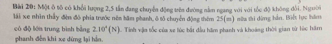 Một ô tô có khối lượng 2, 5 tấn đang chuyển động trên đường nằm ngang với với tốc độ không đổi. Người 
lái xe nhìn thấy đèn đỏ phía trước nên hãm phanh, ô tô chuyển động thêm 25(m) nữa thì dừng hẳn. Biết lực hãm 
có độ lớn trung bình bằng 2.10^4(N). Tính vận tốc của xe lúc bắt dầu hãm phanh và khoảng thời gian từ lúc hãm 
phanh đến khi xe dừng lại hẳn.