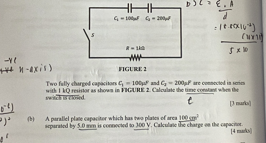 Two fully charged capacitors C_1=100mu F and C_2=200mu F are connected in series 
with 1 kQ resistor as shown in FIGURE 2. Calculate the time constant when the
switch is closed.
[3 marks]
(b) A parallel plate capacitor which has two plates of area 100cm^2
separated by 5.0 mm is connected to 300 V. Calculate the charge on the capacitor.
[4 marks]