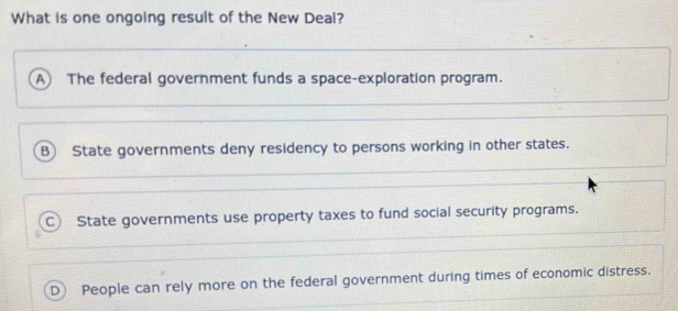 What is one ongoing result of the New Deal?
A  The federal government funds a space-exploration program.
B) State governments deny residency to persons working in other states.
C) State governments use property taxes to fund social security programs.
People can rely more on the federal government during times of economic distress.