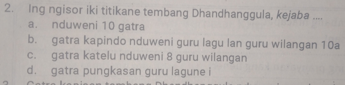 Ing ngisor iki titikane tembang Dhandhanggula, kejaba ....
a. nduweni 10 gatra
b. gatra kapindo nduweni guru lagu lan guru wilangan 10a
c. gatra katelu nduweni 8 guru wilangan
d. gatra pungkasan guru lagune i