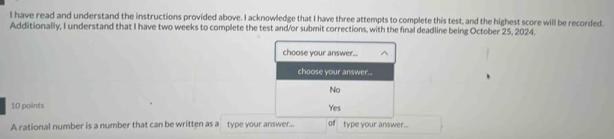 have read and understand the instructions provided above. I acknowledge that I have three attempts to complete this test, and the highest score will be recorded.
Additionally, I understand that I have two weeks to complete the test and/or submit corrections, with the final deadline being October 25, 2024.
choose your answer...
choose your answer...
No
10 points Yes
A rational number is a number that can be written as a type your answer... of type your answer...