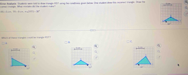 Errer Analysis Students were told to draw triangle RST using the conditions given below. One student drew this incorrect triangle. Draw the S cm
comect triangle. What mistake did the student make?
RS=5cm, TR=9cm, m∠ RTS=30°
Which of these trangles could be triangle RST?
B.
C.
5 cm