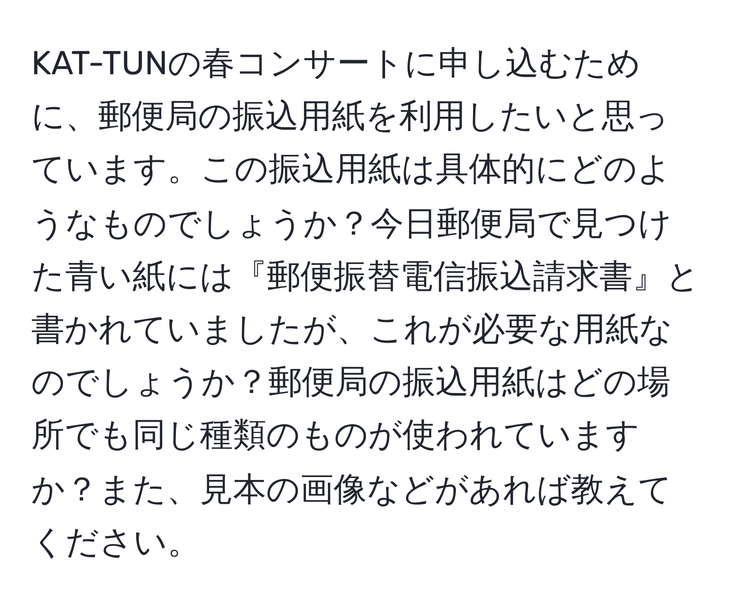 KAT-TUNの春コンサートに申し込むために、郵便局の振込用紙を利用したいと思っています。この振込用紙は具体的にどのようなものでしょうか？今日郵便局で見つけた青い紙には『郵便振替電信振込請求書』と書かれていましたが、これが必要な用紙なのでしょうか？郵便局の振込用紙はどの場所でも同じ種類のものが使われていますか？また、見本の画像などがあれば教えてください。